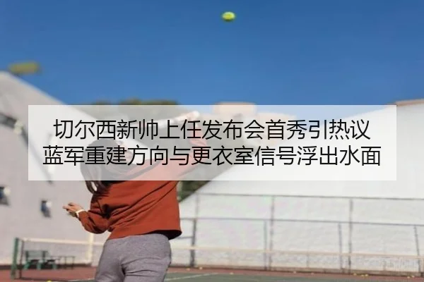 切尔西新帅上任发布会首秀引热议 蓝军重建方向与更衣室信号浮出水面