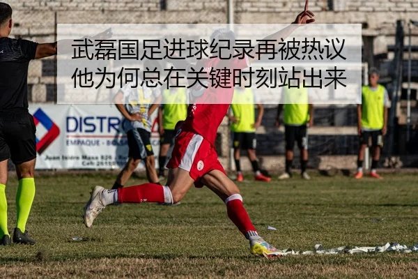 武磊国足进球纪录再被热议 他为何总在关键时刻站出来